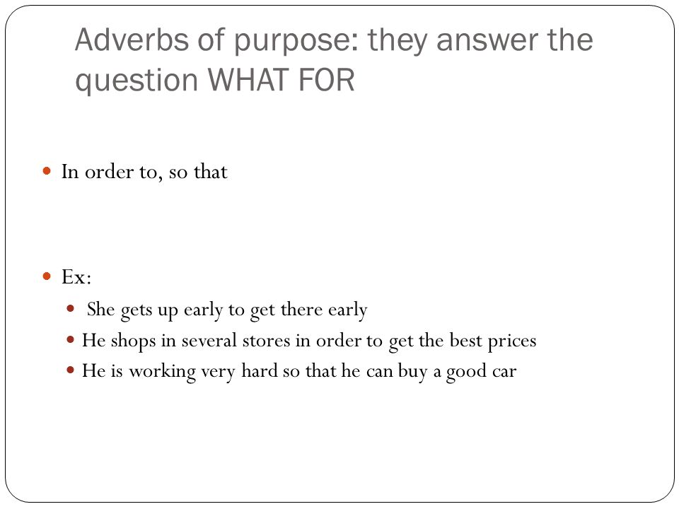 Adverbs of purpose: they answer the question WHAT FOR In order to, so that Ex: She gets up early to get there early He shops in several stores in order to get the best prices He is working very hard so that he can buy a good car