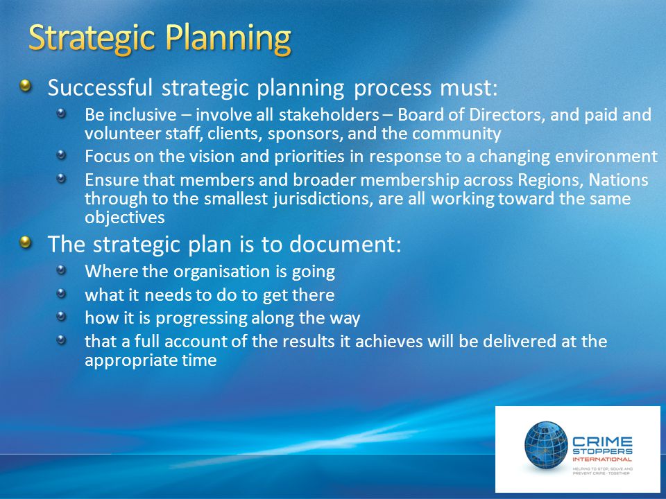 Successful strategic planning process must: Be inclusive – involve all stakeholders – Board of Directors, and paid and volunteer staff, clients, sponsors, and the community Focus on the vision and priorities in response to a changing environment Ensure that members and broader membership across Regions, Nations through to the smallest jurisdictions, are all working toward the same objectives The strategic plan is to document: Where the organisation is going what it needs to do to get there how it is progressing along the way that a full account of the results it achieves will be delivered at the appropriate time