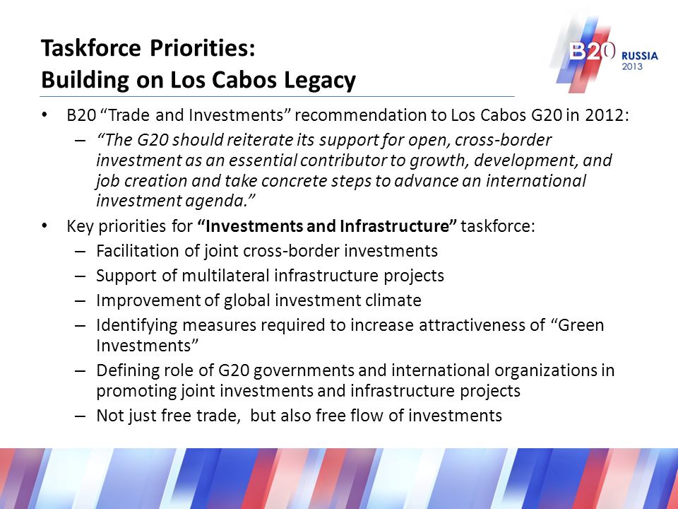 Taskforce Priorities: Building on Los Cabos Legacy B20 Trade and Investments recommendation to Los Cabos G20 in 2012: – The G20 should reiterate its support for open, cross-border investment as an essential contributor to growth, development, and job creation and take concrete steps to advance an international investment agenda. Key priorities for Investments and Infrastructure taskforce: – Facilitation of joint cross-border investments – Support of multilateral infrastructure projects – Improvement of global investment climate – Identifying measures required to increase attractiveness of Green Investments – Defining role of G20 governments and international organizations in promoting joint investments and infrastructure projects – Not just free trade, but also free flow of investments