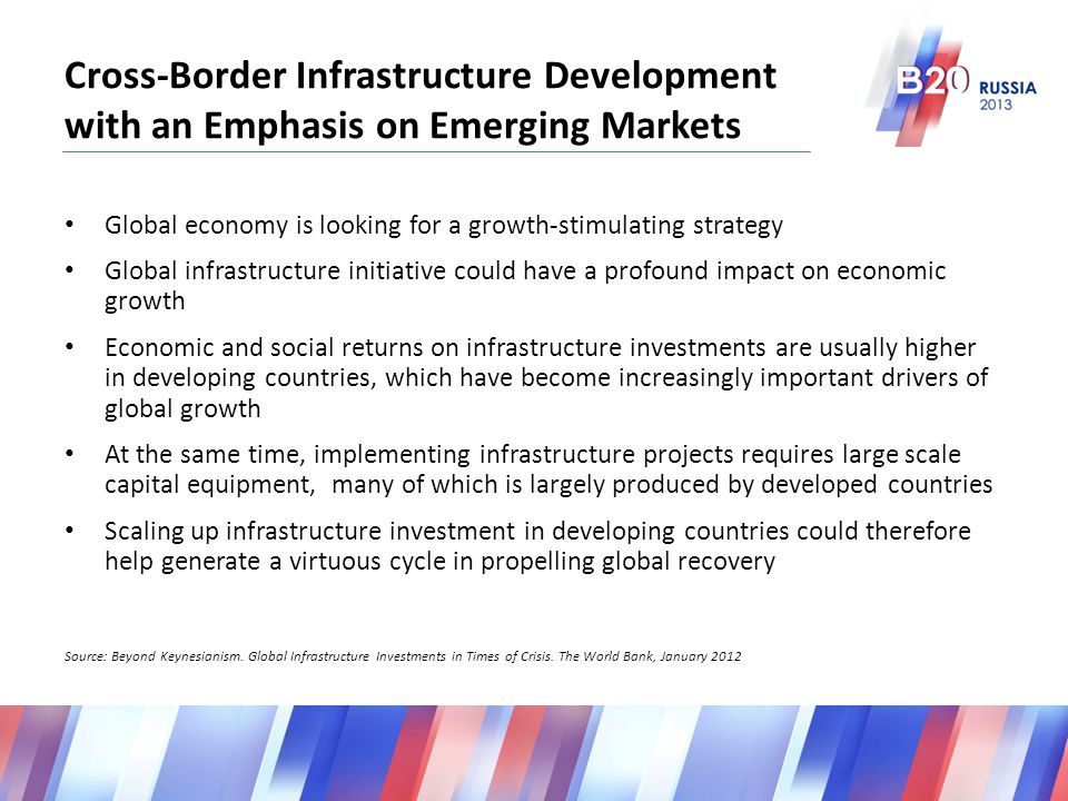 Cross-Border Infrastructure Development with an Emphasis on Emerging Markets Global economy is looking for a growth-stimulating strategy Global infrastructure initiative could have a profound impact on economic growth Economic and social returns on infrastructure investments are usually higher in developing countries, which have become increasingly important drivers of global growth At the same time, implementing infrastructure projects requires large scale capital equipment, many of which is largely produced by developed countries Scaling up infrastructure investment in developing countries could therefore help generate a virtuous cycle in propelling global recovery Source: Beyond Keynesianism.