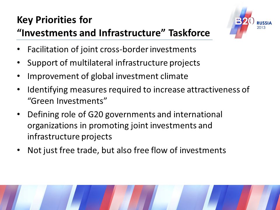 Key Priorities for Investments and Infrastructure Taskforce Facilitation of joint cross-border investments Support of multilateral infrastructure projects Improvement of global investment climate Identifying measures required to increase attractiveness of Green Investments Defining role of G20 governments and international organizations in promoting joint investments and infrastructure projects Not just free trade, but also free flow of investments