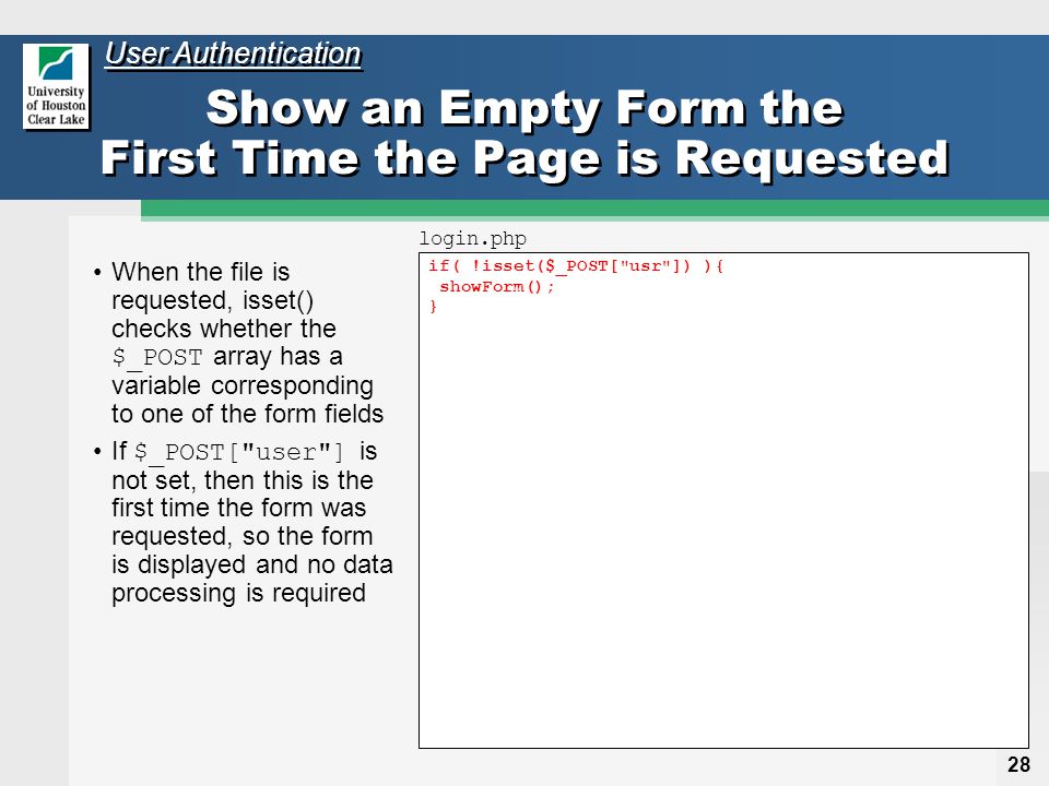 28 if( !isset($_POST[ usr ]) ){ showForm(); } Show an Empty Form the First Time the Page is Requested When the file is requested, isset() checks whether the $_POST array has a variable corresponding to one of the form fields If $_POST[ user ] is not set, then this is the first time the form was requested, so the form is displayed and no data processing is required login.php User Authentication