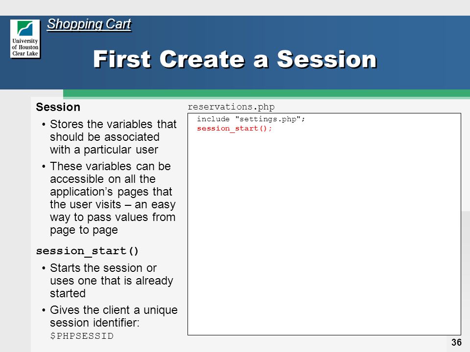 36 include settings.php ; session_start(); First Create a Session Session Stores the variables that should be associated with a particular user These variables can be accessible on all the application’s pages that the user visits – an easy way to pass values from page to page session_start() Starts the session or uses one that is already started Gives the client a unique session identifier: $PHPSESSID reservations.php Shopping Cart