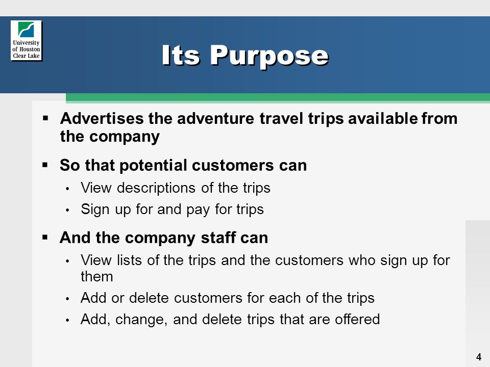 4 Its Purpose  Advertises the adventure travel trips available from the company  So that potential customers can View descriptions of the trips Sign up for and pay for trips  And the company staff can View lists of the trips and the customers who sign up for them Add or delete customers for each of the trips Add, change, and delete trips that are offered