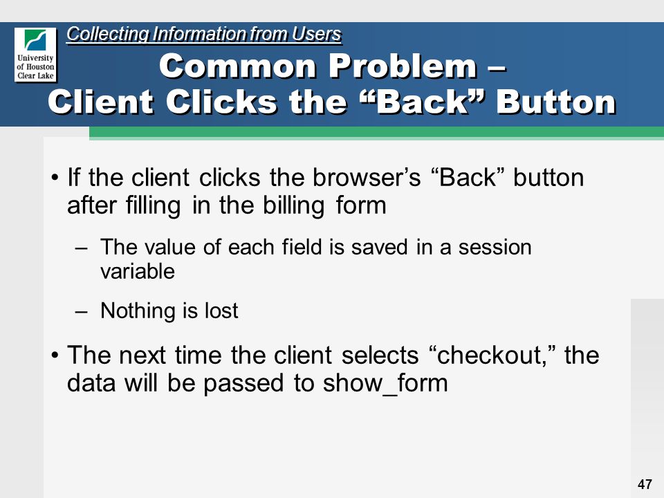 47 Common Problem – Client Clicks the Back Button If the client clicks the browser’s Back button after filling in the billing form –The value of each field is saved in a session variable –Nothing is lost The next time the client selects checkout, the data will be passed to show_form Collecting Information from Users