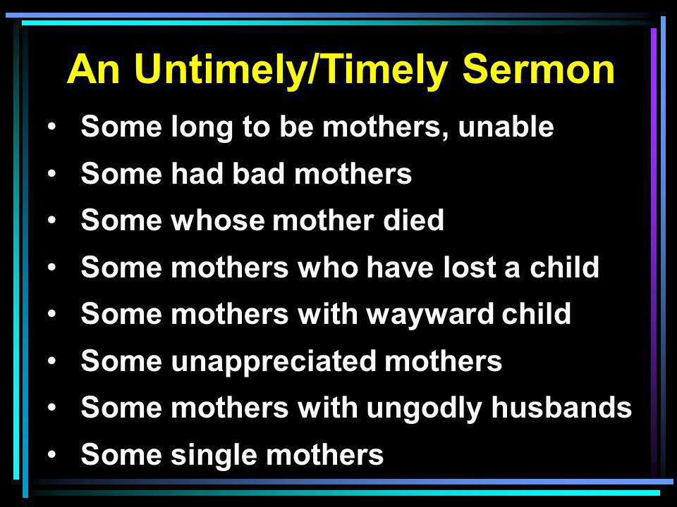 An Untimely/Timely Sermon Some long to be mothers, unable Some had bad mothers Some whose mother died Some mothers who have lost a child Some mothers with wayward child Some unappreciated mothers Some mothers with ungodly husbands Some single mothers