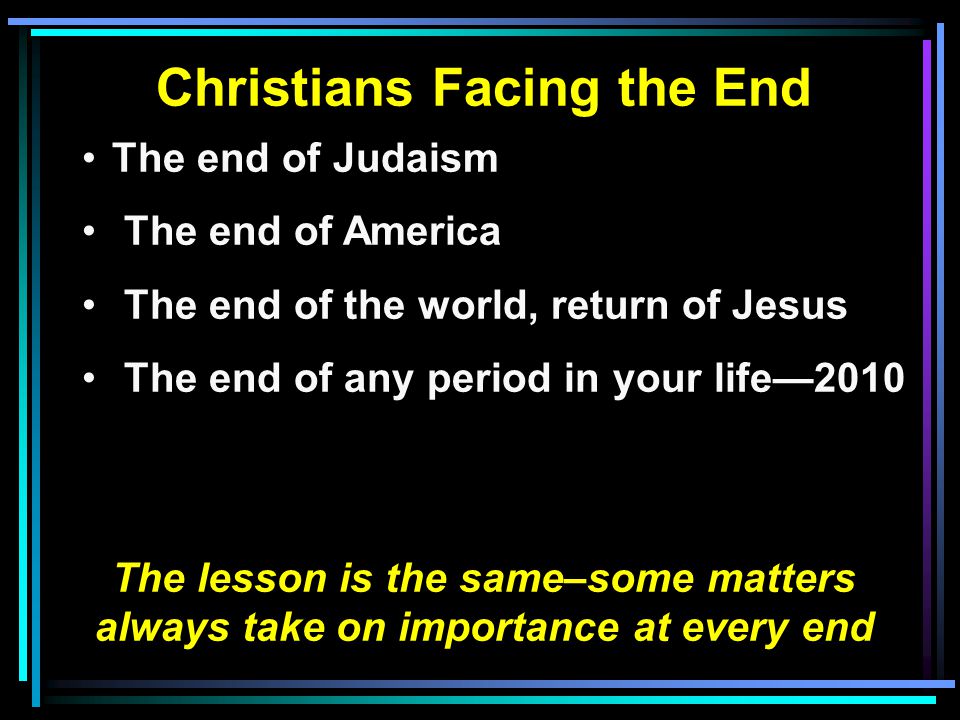 Christians Facing the End The end of Judaism The end of America The end of the world, return of Jesus The end of any period in your life—2010 The lesson is the same–some matters always take on importance at every end