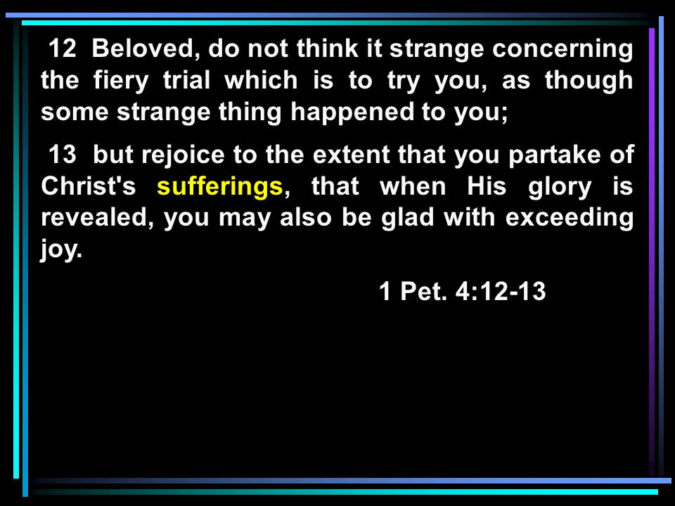 12 Beloved, do not think it strange concerning the fiery trial which is to try you, as though some strange thing happened to you; 13 but rejoice to the extent that you partake of Christ s sufferings, that when His glory is revealed, you may also be glad with exceeding joy.