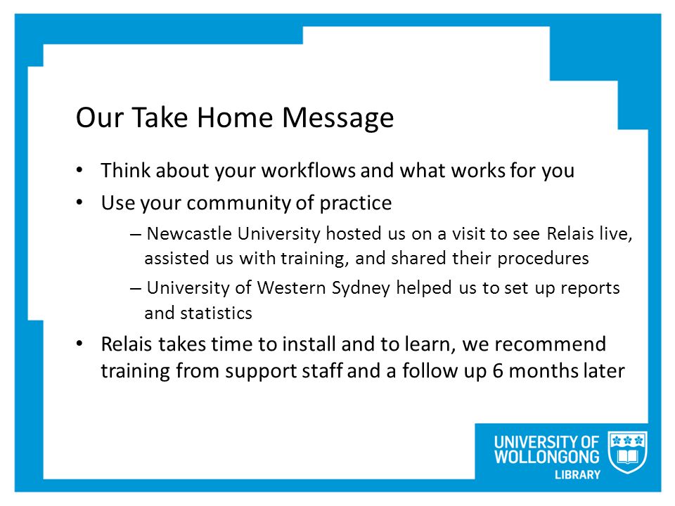 Our Take Home Message Think about your workflows and what works for you Use your community of practice – Newcastle University hosted us on a visit to see Relais live, assisted us with training, and shared their procedures – University of Western Sydney helped us to set up reports and statistics Relais takes time to install and to learn, we recommend training from support staff and a follow up 6 months later