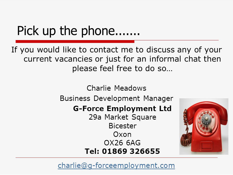 If you would like to contact me to discuss any of your current vacancies or just for an informal chat then please feel free to do so… Charlie Meadows Business Development Manager G-Force Employment Ltd 29a Market Square Bicester Oxon OX26 6AG Tel: Pick up the phone
