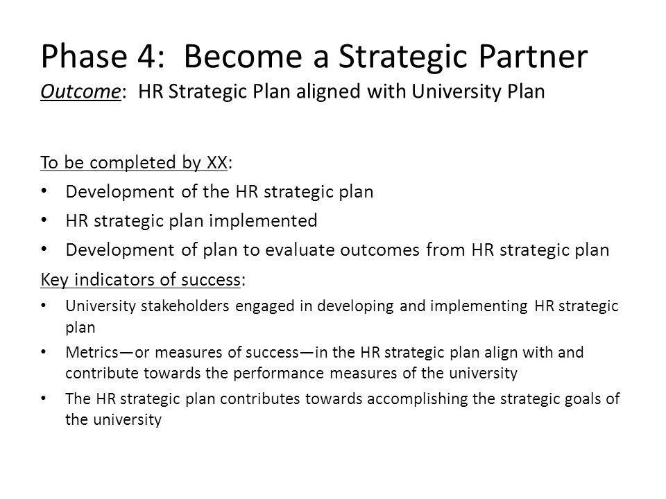 Phase 4: Become a Strategic Partner Outcome: HR Strategic Plan aligned with University Plan To be completed by XX: Development of the HR strategic plan HR strategic plan implemented Development of plan to evaluate outcomes from HR strategic plan Key indicators of success: University stakeholders engaged in developing and implementing HR strategic plan Metrics—or measures of success—in the HR strategic plan align with and contribute towards the performance measures of the university The HR strategic plan contributes towards accomplishing the strategic goals of the university