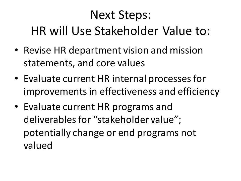 Next Steps: HR will Use Stakeholder Value to: Revise HR department vision and mission statements, and core values Evaluate current HR internal processes for improvements in effectiveness and efficiency Evaluate current HR programs and deliverables for stakeholder value ; potentially change or end programs not valued