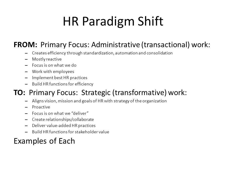 HR Paradigm Shift FROM: Primary Focus: Administrative (transactional) work: – Creates efficiency through standardization, automation and consolidation – Mostly reactive – Focus is on what we do – Work with employees – Implement best HR practices – Build HR functions for efficiency TO: Primary Focus: Strategic (transformative) work: – Aligns vision, mission and goals of HR with strategy of the organization – Proactive – Focus is on what we deliver – Create relationships/collaborate – Deliver value-added HR practices – Build HR functions for stakeholder value Examples of Each