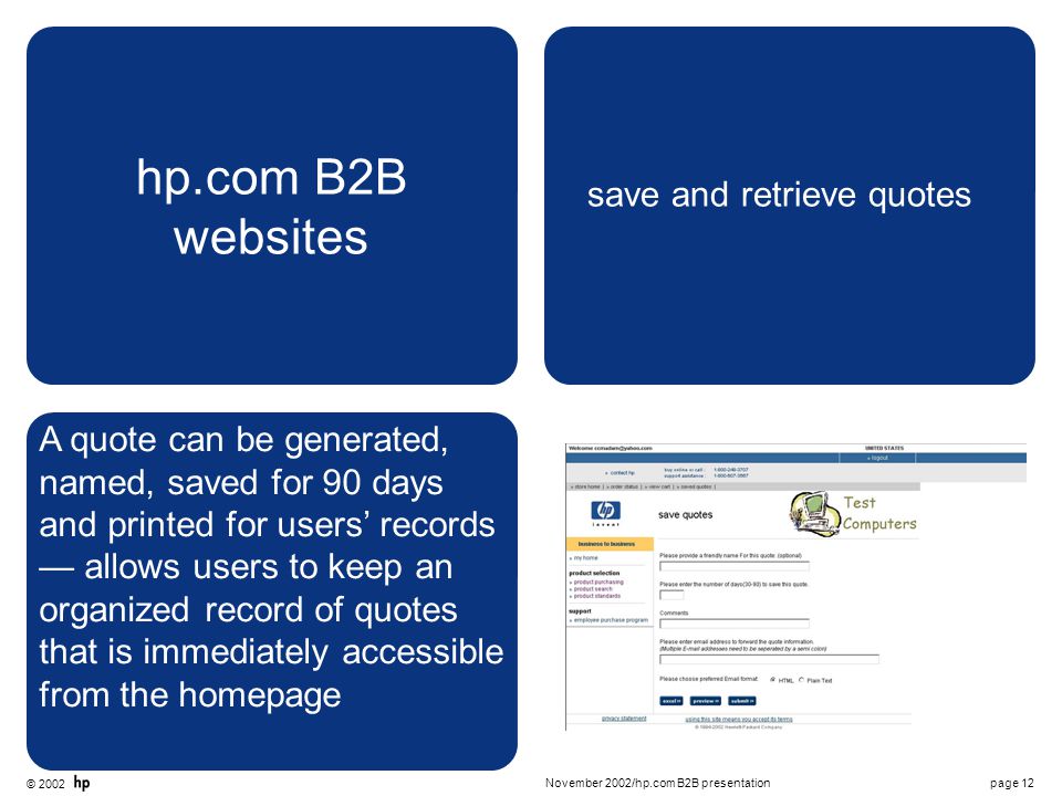 © 2002 page 12November 2002/hp.com B2B presentation hp.com B2B websites save and retrieve quotes A quote can be generated, named, saved for 90 days and printed for users’ records — allows users to keep an organized record of quotes that is immediately accessible from the homepage