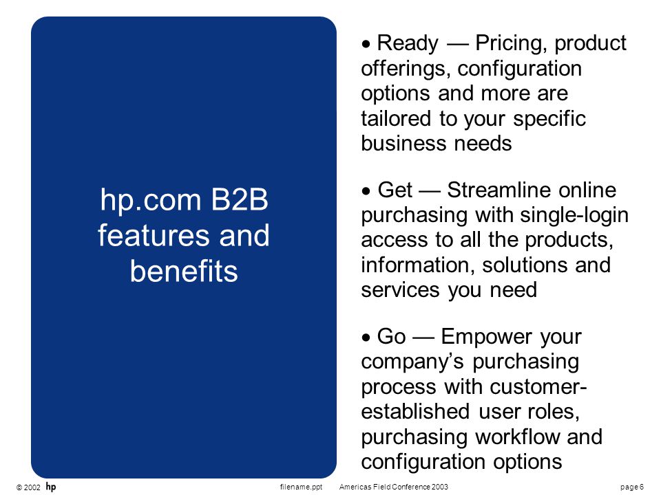 © 2002 page 6Americas Field Conference 2003filename.ppt hp.com B2B features and benefits  Ready — Pricing, product offerings, configuration options and more are tailored to your specific business needs  Get — Streamline online purchasing with single-login access to all the products, information, solutions and services you need  Go — Empower your company’s purchasing process with customer- established user roles, purchasing workflow and configuration options