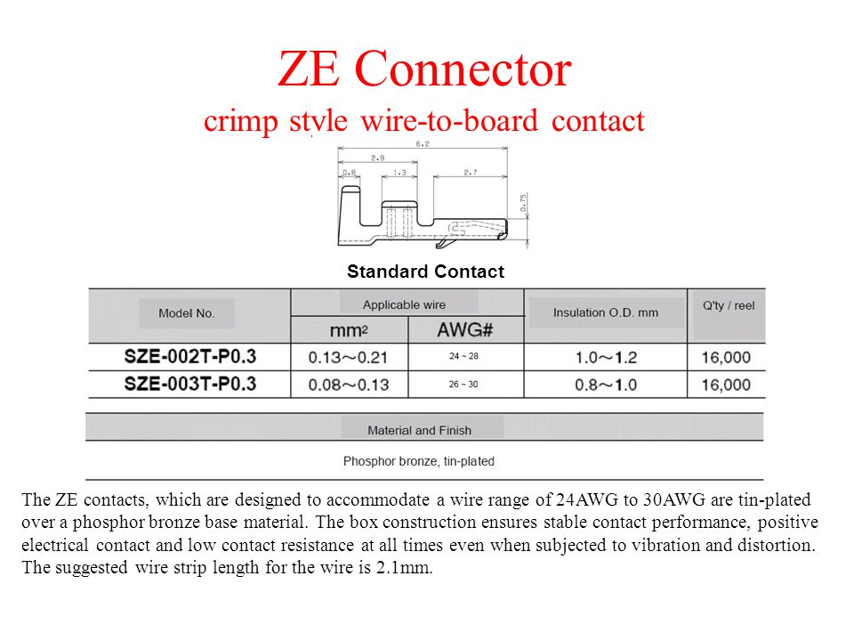 ZE Connector crimp style wire-to-board contact The ZE contacts, which are designed to accommodate a wire range of 24AWG to 30AWG are tin-plated over a phosphor bronze base material.
