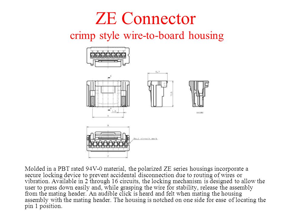 ZE Connector crimp style wire-to-board housing Molded in a PBT rated 94V-0 material, the polarized ZE series housings incorporate a secure locking device to prevent accidental disconnection due to routing of wires or vibration.