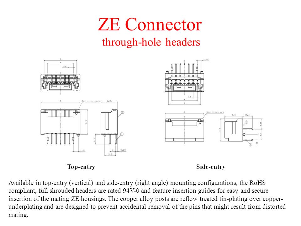 ZE Connector through-hole headers Available in top-entry (vertical) and side-entry (right angle) mounting configurations, the RoHS compliant, full shrouded headers are rated 94V-0 and feature insertion guides for easy and secure insertion of the mating ZE housings.