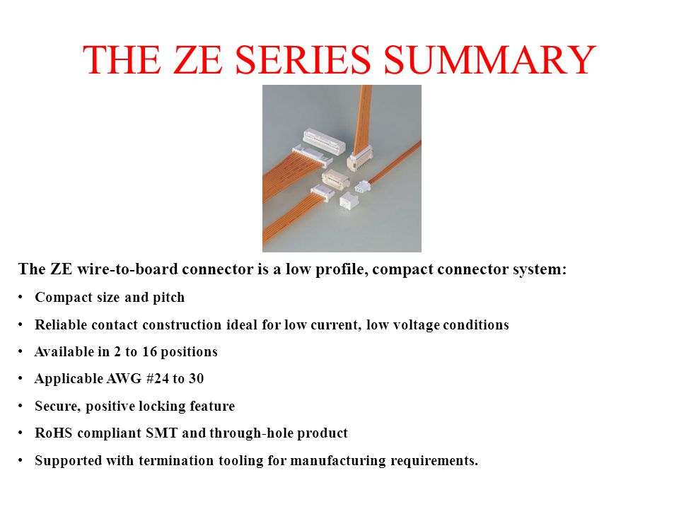 THE ZE SERIES SUMMARY The ZE wire-to-board connector is a low profile, compact connector system: Compact size and pitch Reliable contact construction ideal for low current, low voltage conditions Available in 2 to 16 positions Applicable AWG #24 to 30 Secure, positive locking feature RoHS compliant SMT and through-hole product Supported with termination tooling for manufacturing requirements.