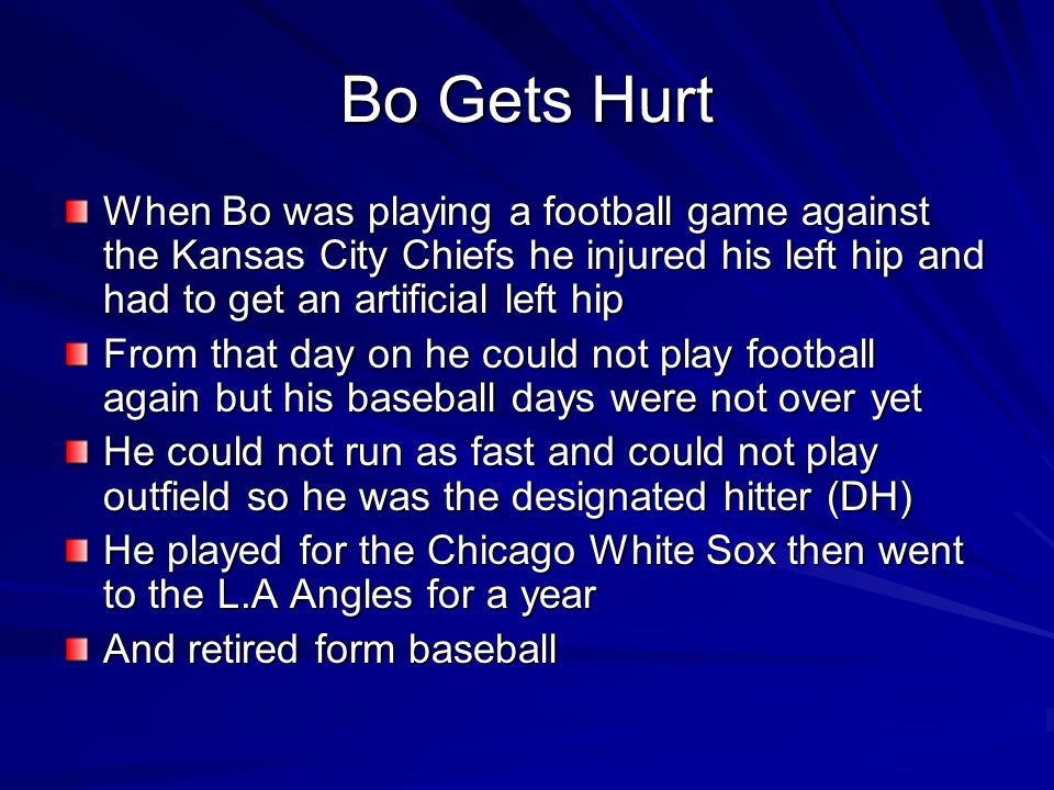 Bo Gets Hurt When Bo was playing a football game against the Kansas City Chiefs he injured his left hip and had to get an artificial left hip From that day on he could not play football again but his baseball days were not over yet He could not run as fast and could not play outfield so he was the designated hitter (DH) He played for the Chicago White Sox then went to the L.A Angles for a year And retired form baseball