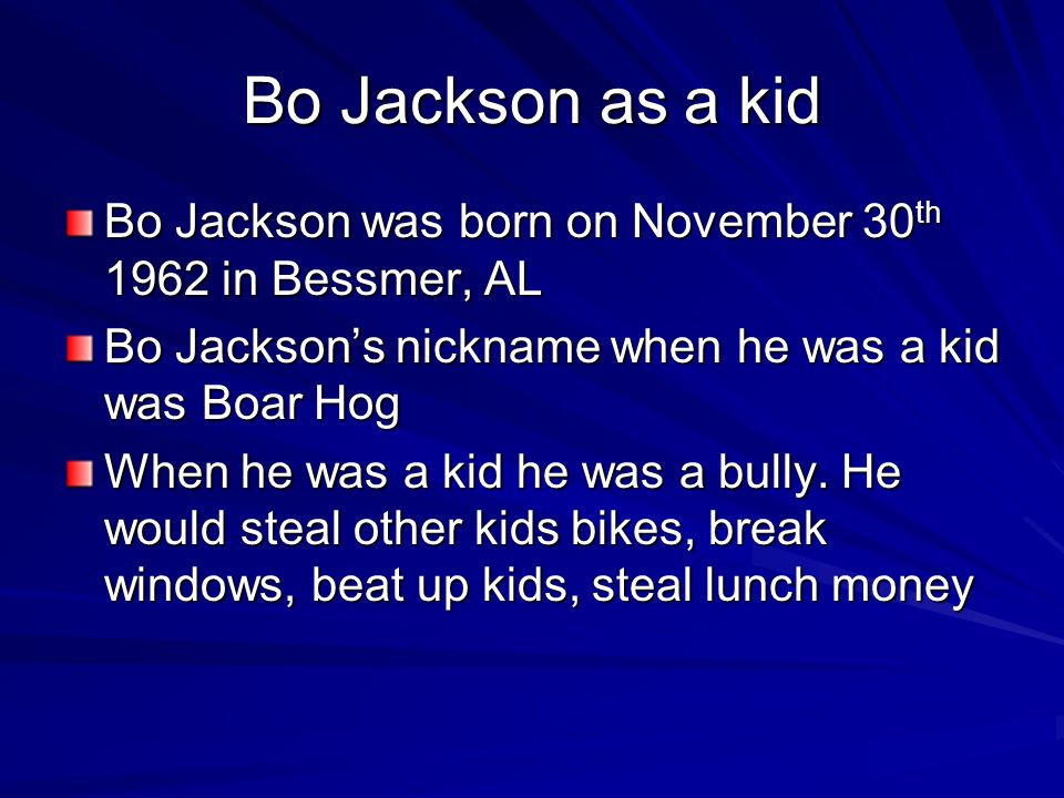 Bo Jackson as a kid Bo Jackson was born on November 30 th 1962 in Bessmer, AL Bo Jackson’s nickname when he was a kid was Boar Hog When he was a kid he was a bully.