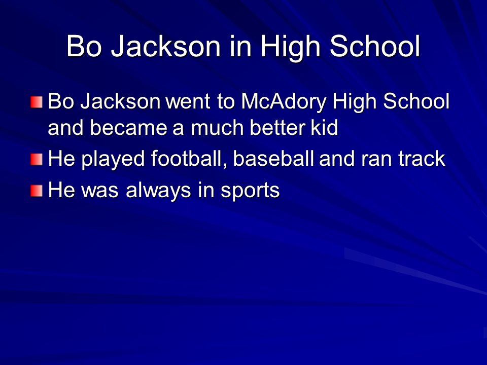 Bo Jackson in High School Bo Jackson went to McAdory High School and became a much better kid He played football, baseball and ran track He was always in sports