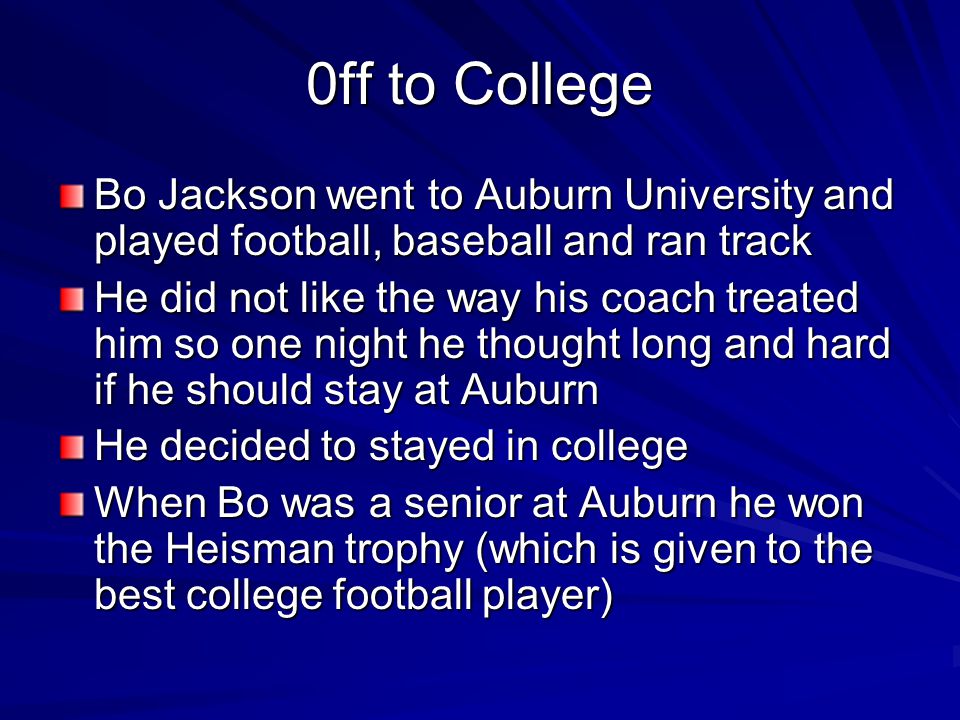 0ff to College Bo Jackson went to Auburn University and played football, baseball and ran track He did not like the way his coach treated him so one night he thought long and hard if he should stay at Auburn He decided to stayed in college When Bo was a senior at Auburn he won the Heisman trophy (which is given to the best college football player)