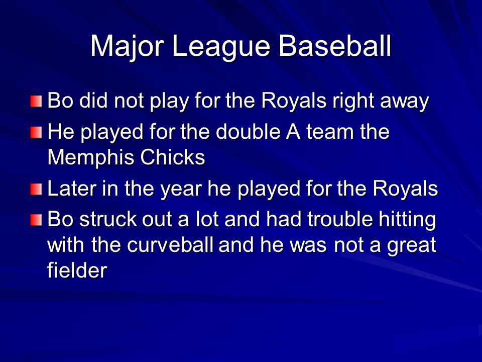 Major League Baseball Bo did not play for the Royals right away He played for the double A team the Memphis Chicks Later in the year he played for the Royals Bo struck out a lot and had trouble hitting with the curveball and he was not a great fielder
