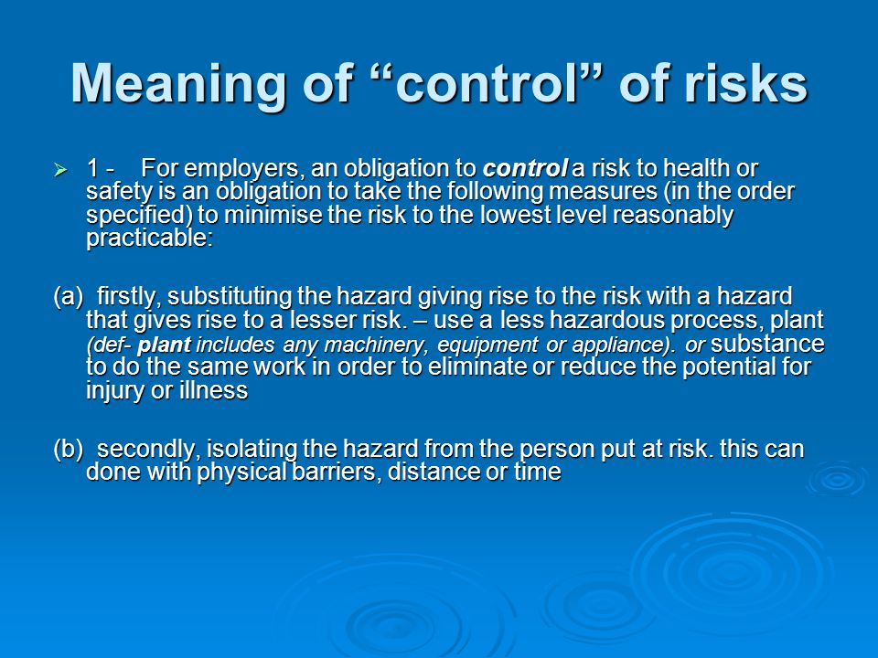 Meaning of control of risks  1  1 - For employers, an obligation to control control a risk to health or safety is an obligation to take the following measures (in the order specified) to minimise the risk to the lowest level reasonably practicable: (a) firstly, substituting the hazard giving rise to the risk with a hazard that gives rise to a lesser risk.