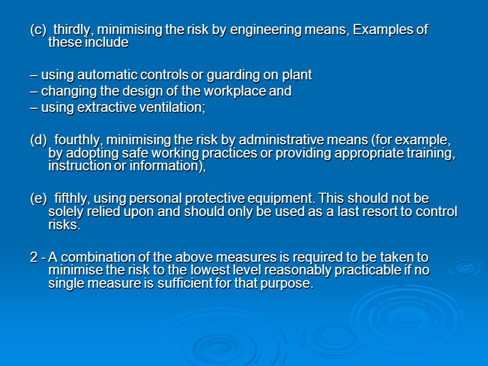 (c) thirdly, minimising the risk by engineering means, Examples of these include – using automatic controls or guarding on plant – changing the design of the workplace and – using extractive ventilation; (d) fourthly, minimising the risk by administrative means (for example, by adopting safe working practices or providing appropriate training, instruction or information), (e) fifthly, using personal protective equipment.