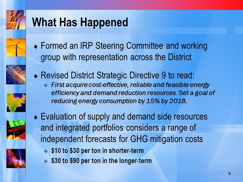 8 What Has Happened  Formed an IRP Steering Committee and working group with representation across the District  Revised District Strategic Directive 9 to read:  First acquire cost-effective, reliable and feasible energy efficiency and demand reduction resources.