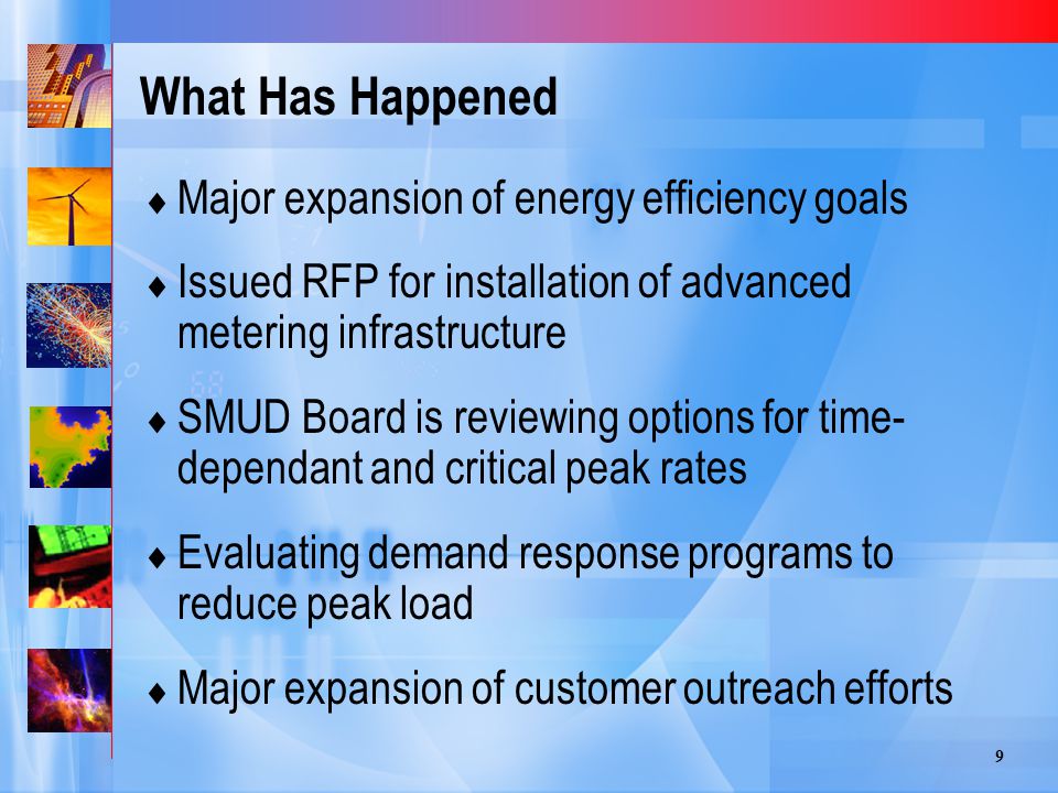 9 What Has Happened  Major expansion of energy efficiency goals  Issued RFP for installation of advanced metering infrastructure  SMUD Board is reviewing options for time- dependant and critical peak rates  Evaluating demand response programs to reduce peak load  Major expansion of customer outreach efforts