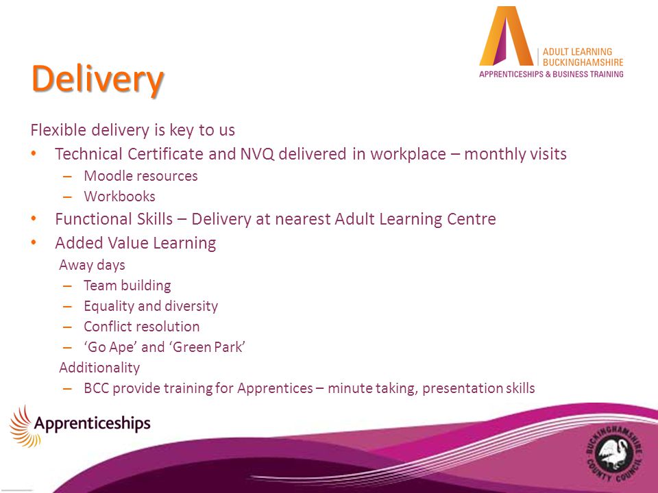 Delivery Flexible delivery is key to us Technical Certificate and NVQ delivered in workplace – monthly visits – Moodle resources – Workbooks Functional Skills – Delivery at nearest Adult Learning Centre Added Value Learning Away days – Team building – Equality and diversity – Conflict resolution – ‘Go Ape’ and ‘Green Park’ Additionality – BCC provide training for Apprentices – minute taking, presentation skills
