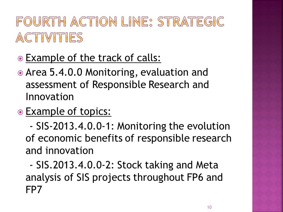  Example of the track of calls:  Area Monitoring, evaluation and assessment of Responsible Research and Innovation  Example of topics: - SIS : Monitoring the evolution of economic benefits of responsible research and innovation - SIS : Stock taking and Meta analysis of SIS projects throughout FP6 and FP7 10