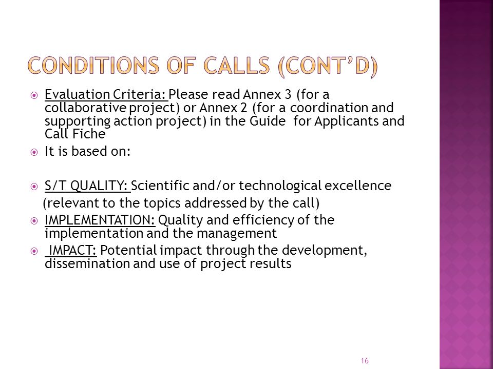  Evaluation Criteria: Please read Annex 3 (for a collaborative project) or Annex 2 (for a coordination and supporting action project) in the Guide for Applicants and Call Fiche  It is based on:  S/T QUALITY: Scientific and/or technological excellence (relevant to the topics addressed by the call)  IMPLEMENTATION: Quality and efficiency of the implementation and the management  IMPACT: Potential impact through the development, dissemination and use of project results 16