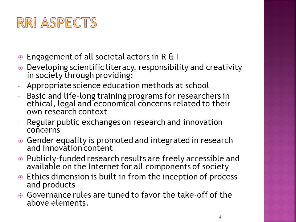  Engagement of all societal actors in R & I  Developing scientific literacy, responsibility and creativity in society through providing: - Appropriate science education methods at school - Basic and life-long training programs for researchers in ethical, legal and economical concerns related to their own research context - Regular public exchanges on research and innovation concerns  Gender equality is promoted and integrated in research and innovation content  Publicly-funded research results are freely accessible and available on the Internet for all components of society  Ethics dimension is built in from the inception of process and products  Governance rules are tuned to favor the take-off of the above elements.