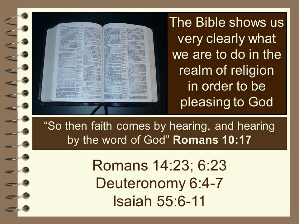 The Bible shows us very clearly what we are to do in the realm of religion in order to be pleasing to God So then faith comes by hearing, and hearing by the word of God Romans 10:17 Romans 14:23; 6:23 Deuteronomy 6:4-7 Isaiah 55:6-11