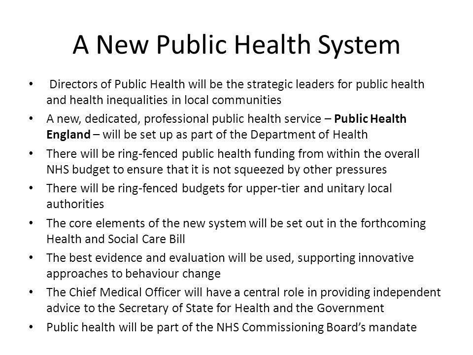 A New Public Health System Directors of Public Health will be the strategic leaders for public health and health inequalities in local communities A new, dedicated, professional public health service – Public Health England – will be set up as part of the Department of Health There will be ring-fenced public health funding from within the overall NHS budget to ensure that it is not squeezed by other pressures There will be ring-fenced budgets for upper-tier and unitary local authorities The core elements of the new system will be set out in the forthcoming Health and Social Care Bill The best evidence and evaluation will be used, supporting innovative approaches to behaviour change The Chief Medical Officer will have a central role in providing independent advice to the Secretary of State for Health and the Government Public health will be part of the NHS Commissioning Board’s mandate