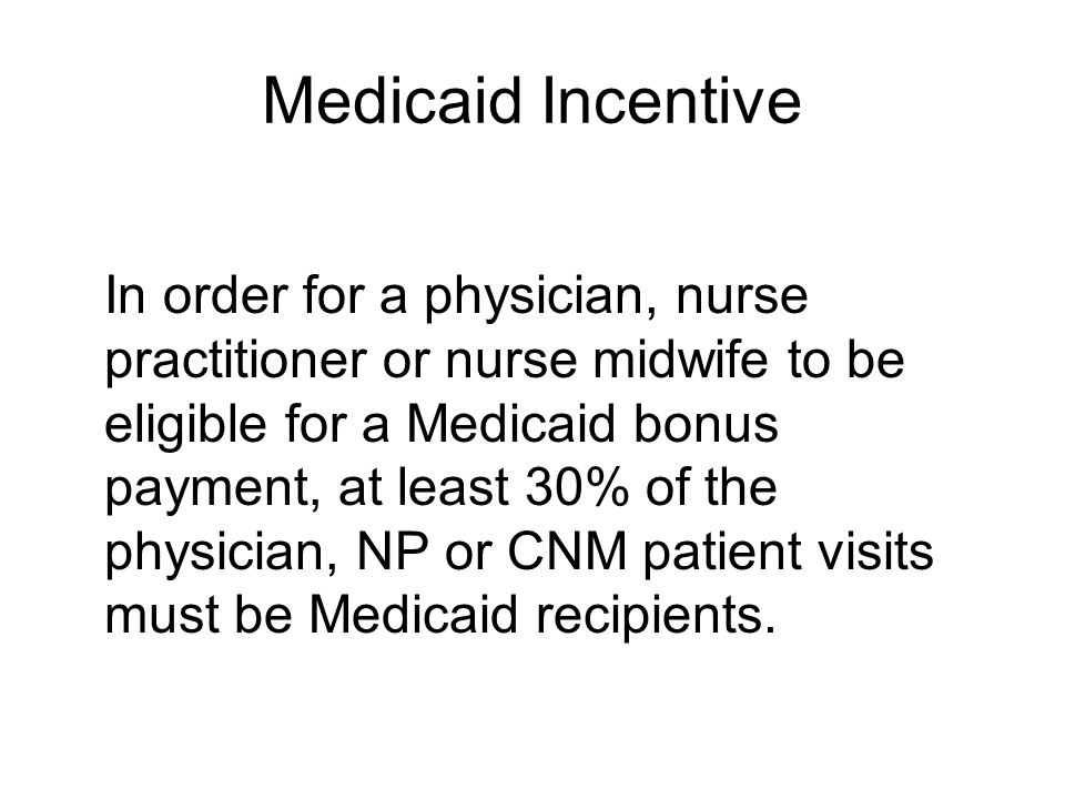 Medicaid Incentive In order for a physician, nurse practitioner or nurse midwife to be eligible for a Medicaid bonus payment, at least 30% of the physician, NP or CNM patient visits must be Medicaid recipients.