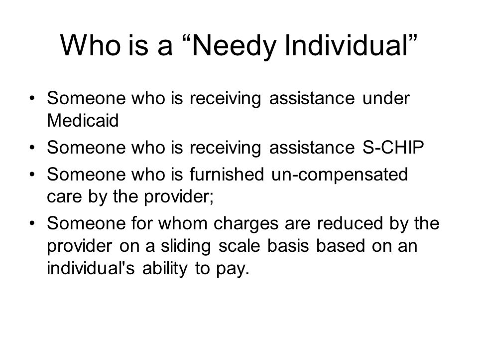 Who is a Needy Individual Someone who is receiving assistance under Medicaid Someone who is receiving assistance S-CHIP Someone who is furnished un-compensated care by the provider; Someone for whom charges are reduced by the provider on a sliding scale basis based on an individual s ability to pay.