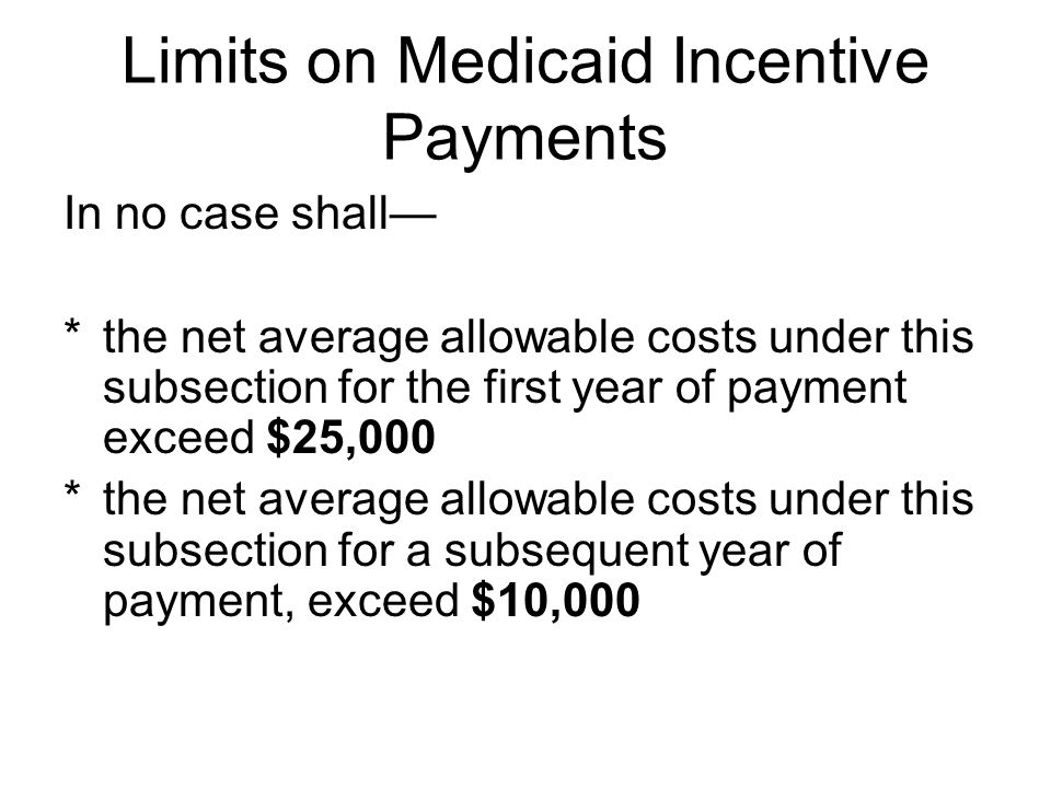 Limits on Medicaid Incentive Payments In no case shall— *the net average allowable costs under this subsection for the first year of payment exceed $25,000 *the net average allowable costs under this subsection for a subsequent year of payment, exceed $10,000