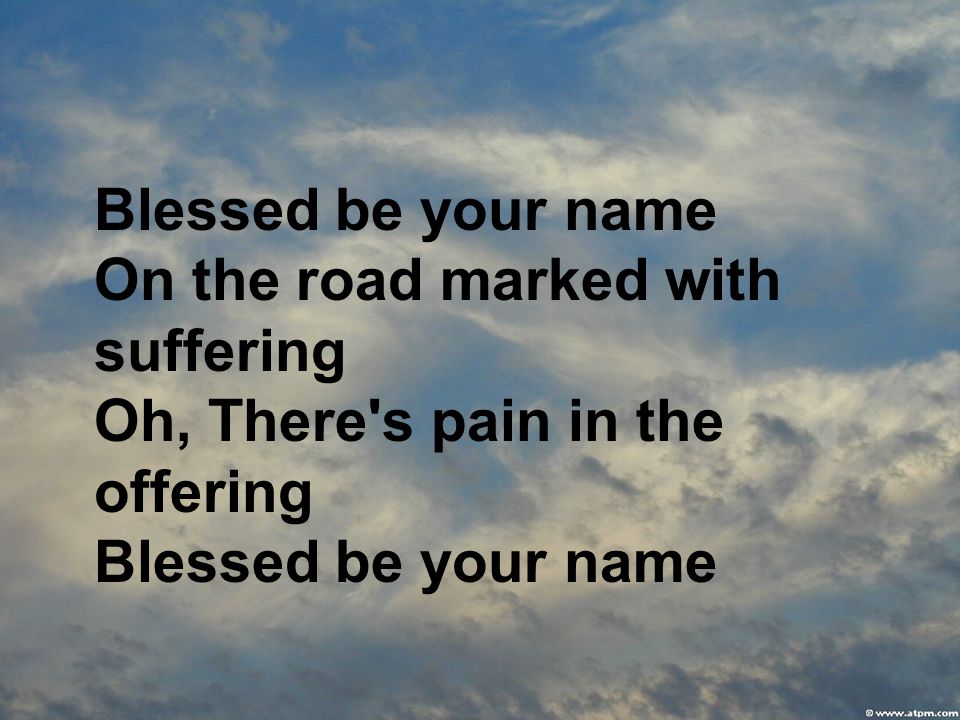 Blessed be your name On the road marked with suffering Oh, There s pain in the offering Blessed be your name
