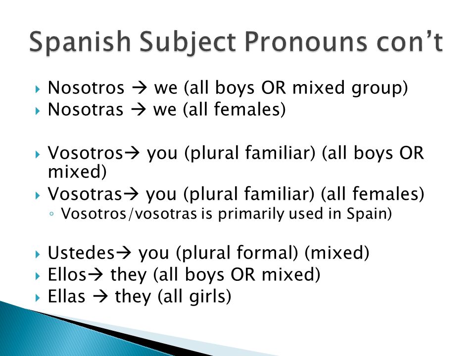  Nosotros  we (all boys OR mixed group)  Nosotras  we (all females)  Vosotros  you (plural familiar) (all boys OR mixed)  Vosotras  you (plural familiar) (all females) ◦ Vosotros/vosotras is primarily used in Spain)  Ustedes  you (plural formal) (mixed)  Ellos  they (all boys OR mixed)  Ellas  they (all girls)