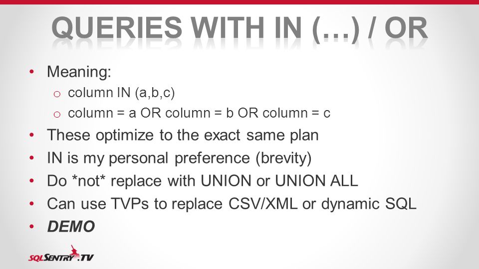 Meaning: o column IN (a,b,c) o column = a OR column = b OR column = c These optimize to the exact same plan IN is my personal preference (brevity) Do *not* replace with UNION or UNION ALL Can use TVPs to replace CSV/XML or dynamic SQL DEMO