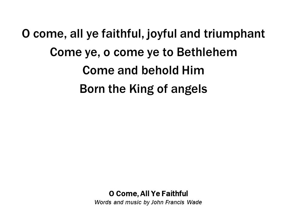 O Come, All Ye Faithful Words and music by John Francis Wade O come, all ye faithful, joyful and triumphant Come ye, o come ye to Bethlehem Come and behold Him Born the King of angels