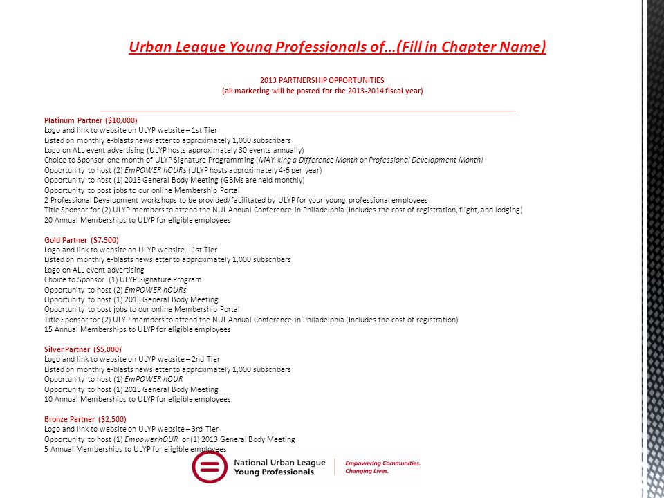 2013 PARTNERSHIP OPPORTUNITIES (all marketing will be posted for the fiscal year) Platinum Partner ($10,000) Logo and link to website on ULYP website – 1st Tier Listed on monthly e-blasts newsletter to approximately 1,000 subscribers Logo on ALL event advertising (ULYP hosts approximately 30 events annually) Choice to Sponsor one month of ULYP Signature Programming (MAY-king a Difference Month or Professional Development Month) Opportunity to host (2) EmPOWER hOURs (ULYP hosts approximately 4-6 per year) Opportunity to host (1) 2013 General Body Meeting (GBMs are held monthly) Opportunity to post jobs to our online Membership Portal 2 Professional Development workshops to be provided/facilitated by ULYP for your young professional employees Title Sponsor for (2) ULYP members to attend the NUL Annual Conference in Philadelphia (Includes the cost of registration, flight, and lodging) 20 Annual Memberships to ULYP for eligible employees Gold Partner ($7,500) Logo and link to website on ULYP website – 1st Tier Listed on monthly e-blasts newsletter to approximately 1,000 subscribers Logo on ALL event advertising Choice to Sponsor (1) ULYP Signature Program Opportunity to host (2) EmPOWER hOURs Opportunity to host (1) 2013 General Body Meeting Opportunity to post jobs to our online Membership Portal Title Sponsor for (2) ULYP members to attend the NUL Annual Conference in Philadelphia (Includes the cost of registration) 15 Annual Memberships to ULYP for eligible employees Silver Partner ($5,000) Logo and link to website on ULYP website – 2nd Tier Listed on monthly e-blasts newsletter to approximately 1,000 subscribers Opportunity to host (1) EmPOWER hOUR Opportunity to host (1) 2013 General Body Meeting 10 Annual Memberships to ULYP for eligible employees Bronze Partner ($2,500) Logo and link to website on ULYP website – 3rd Tier Opportunity to host (1) Empower hOUR or (1) 2013 General Body Meeting 5 Annual Memberships to ULYP for eligible employees Urban League Young Professionals of…(Fill in Chapter Name)