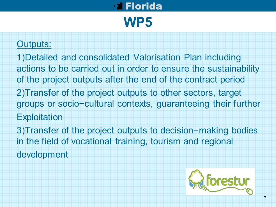 7 WP5 Outputs: 1)Detailed and consolidated Valorisation Plan including actions to be carried out in order to ensure the sustainability of the project outputs after the end of the contract period 2)Transfer of the project outputs to other sectors, target groups or socio−cultural contexts, guaranteeing their further Exploitation 3)Transfer of the project outputs to decision−making bodies in the field of vocational training, tourism and regional development
