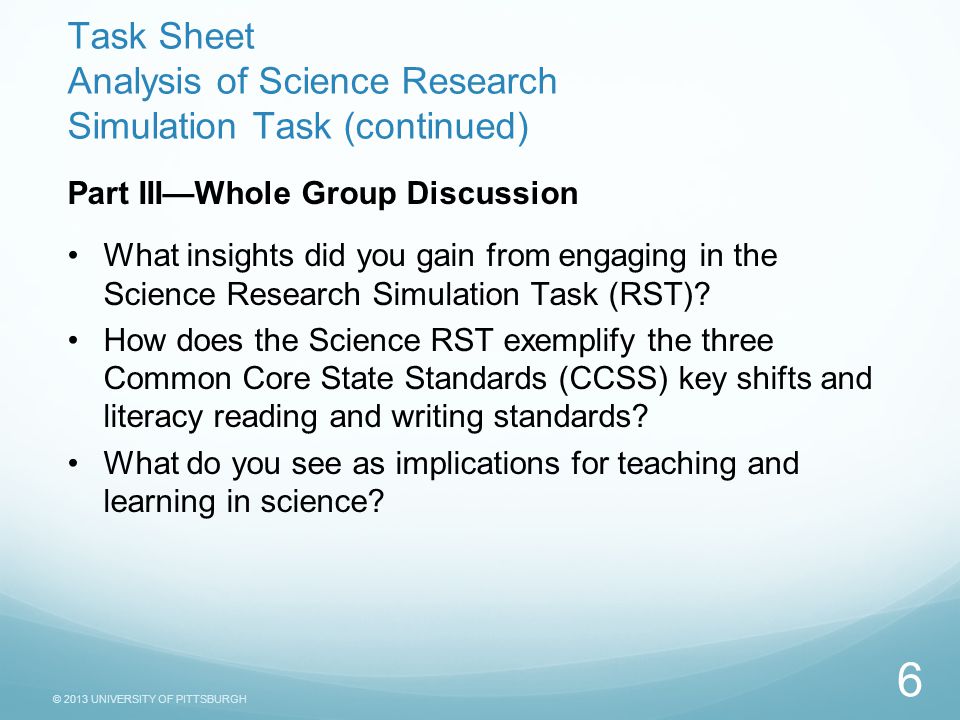 © 2013 UNIVERSITY OF PITTSBURGH Task Sheet Analysis of Science Research Simulation Task (continued) Part III—Whole Group Discussion What insights did you gain from engaging in the Science Research Simulation Task (RST).