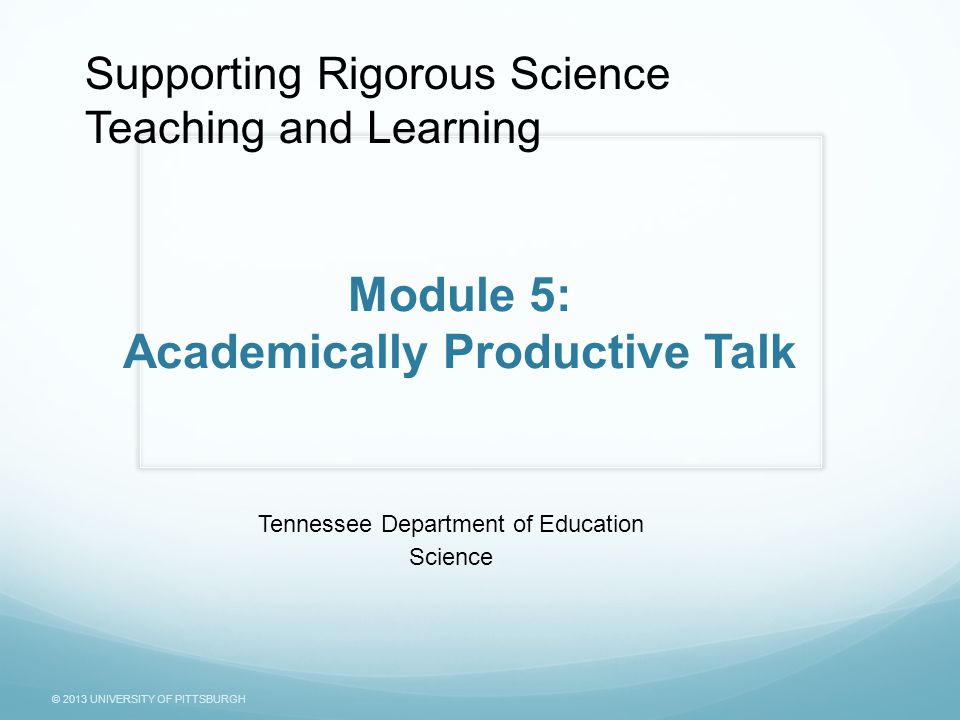 © 2013 UNIVERSITY OF PITTSBURGH Module 5: Academically Productive Talk Tennessee Department of Education Science Supporting Rigorous Science Teaching and Learning