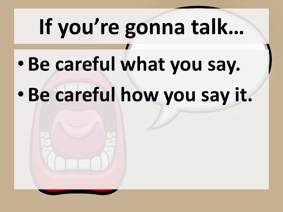 If you’re gonna talk… Be careful what you say. Be careful how you say it.